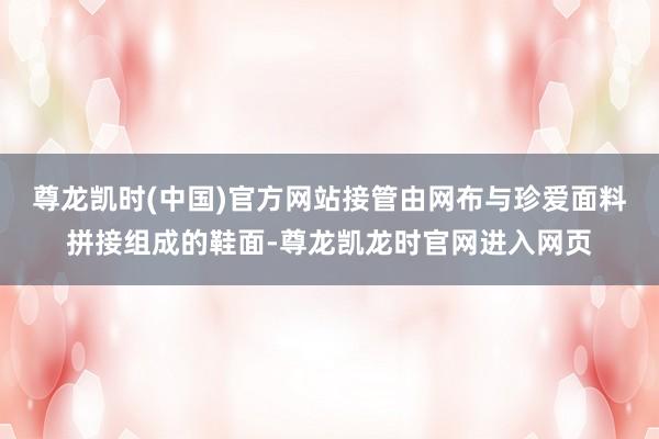 尊龙凯时(中国)官方网站接管由网布与珍爱面料拼接组成的鞋面-尊龙凯龙时官网进入网页