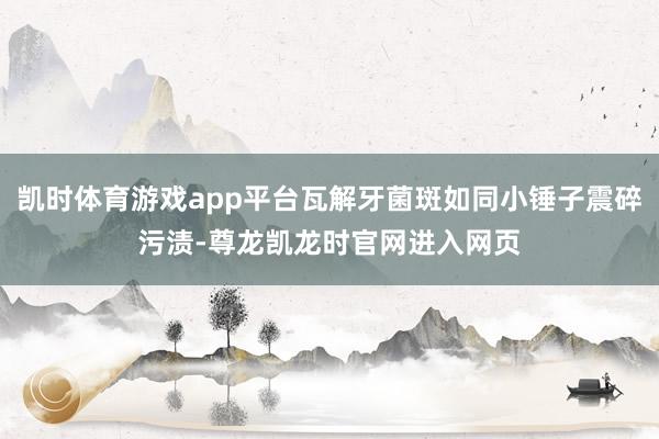 凯时体育游戏app平台瓦解牙菌斑如同小锤子震碎污渍-尊龙凯龙时官网进入网页