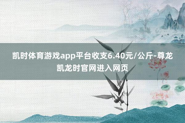 凯时体育游戏app平台收支6.40元/公斤-尊龙凯龙时官网进入网页