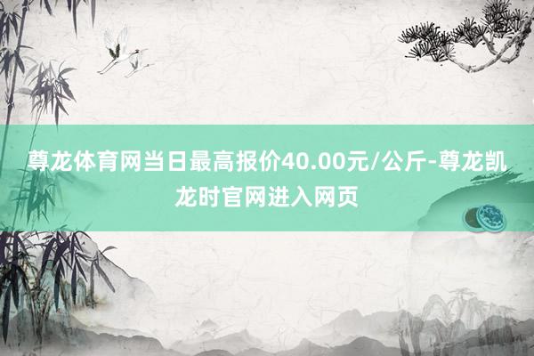 尊龙体育网当日最高报价40.00元/公斤-尊龙凯龙时官网进入网页