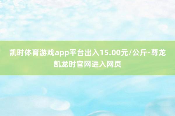 凯时体育游戏app平台出入15.00元/公斤-尊龙凯龙时官网进入网页