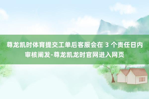 尊龙凯时体育提交工单后客服会在 3 个责任日内审核阐发-尊龙凯龙时官网进入网页