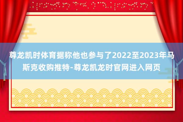 尊龙凯时体育据称他也参与了2022至2023年马斯克收购推特-尊龙凯龙时官网进入网页
