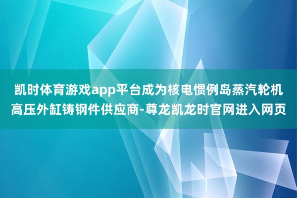 凯时体育游戏app平台成为核电惯例岛蒸汽轮机高压外缸铸钢件供应商-尊龙凯龙时官网进入网页