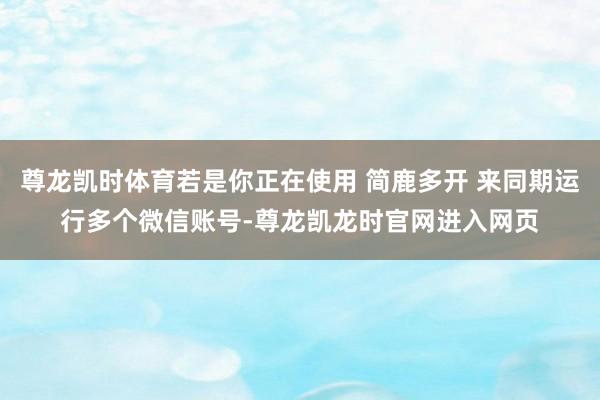 尊龙凯时体育若是你正在使用 简鹿多开 来同期运行多个微信账号-尊龙凯龙时官网进入网页