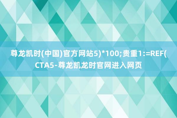 尊龙凯时(中国)官方网站5)*100;贵重1:=REF(CTA5-尊龙凯龙时官网进入网页