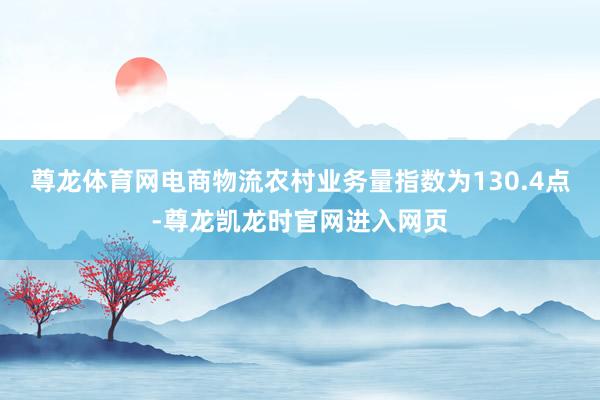 尊龙体育网电商物流农村业务量指数为130.4点-尊龙凯龙时官网进入网页