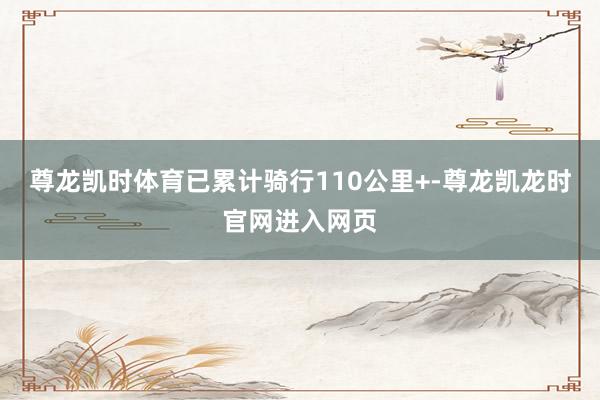 尊龙凯时体育已累计骑行110公里+-尊龙凯龙时官网进入网页