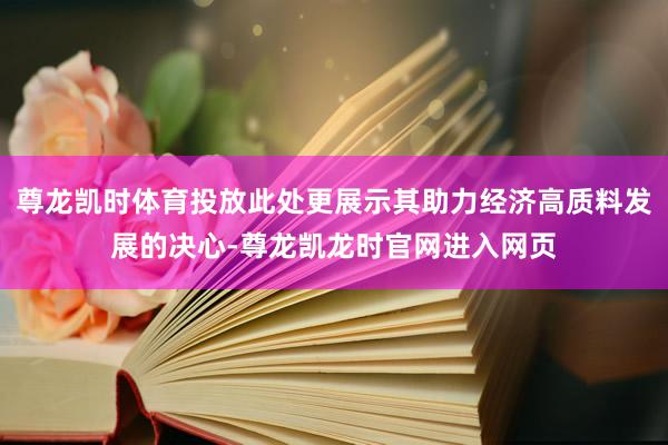 尊龙凯时体育投放此处更展示其助力经济高质料发展的决心-尊龙凯龙时官网进入网页