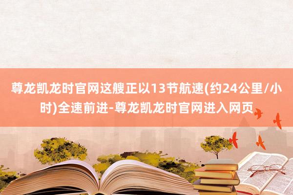 尊龙凯龙时官网这艘正以13节航速(约24公里/小时)全速前进-尊龙凯龙时官网进入网页