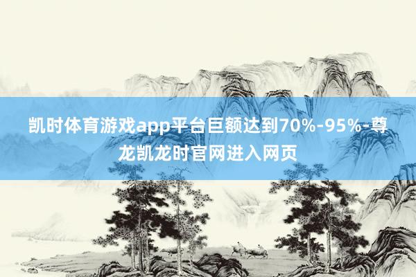 凯时体育游戏app平台巨额达到70%-95%-尊龙凯龙时官网进入网页