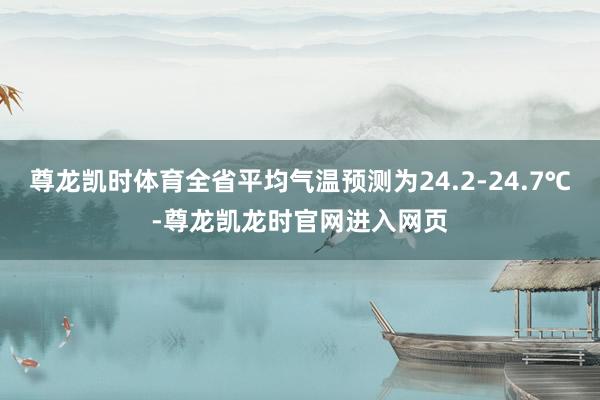尊龙凯时体育全省平均气温预测为24.2-24.7℃-尊龙凯龙时官网进入网页