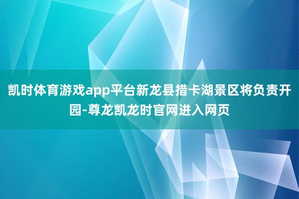 凯时体育游戏app平台新龙县措卡湖景区将负责开园-尊龙凯龙时官网进入网页