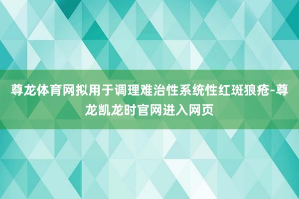 尊龙体育网拟用于调理难治性系统性红斑狼疮-尊龙凯龙时官网进入网页
