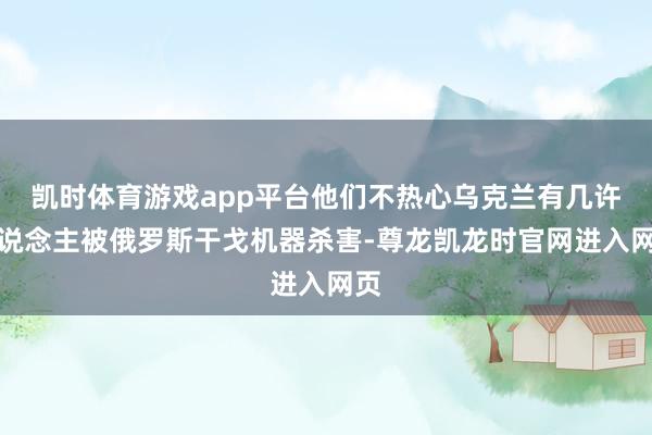 凯时体育游戏app平台他们不热心乌克兰有几许东说念主被俄罗斯干戈机器杀害-尊龙凯龙时官网进入网页