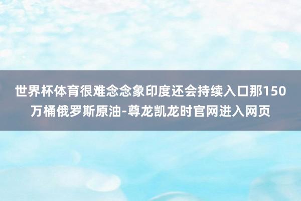 世界杯体育很难念念象印度还会持续入口那150万桶俄罗斯原油-尊龙凯龙时官网进入网页