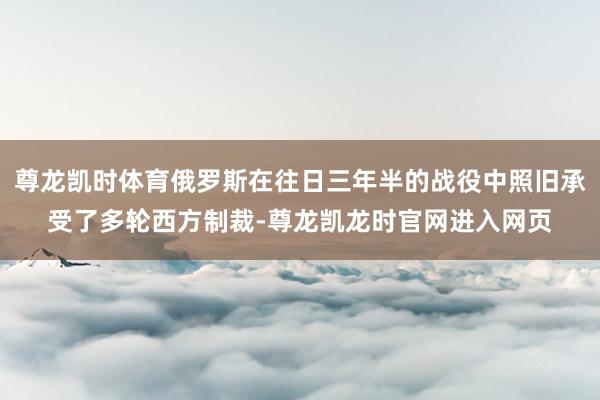 尊龙凯时体育俄罗斯在往日三年半的战役中照旧承受了多轮西方制裁-尊龙凯龙时官网进入网页