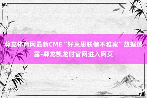 尊龙体育网最新CME“好意思联储不雅察”数据透露-尊龙凯龙时官网进入网页
