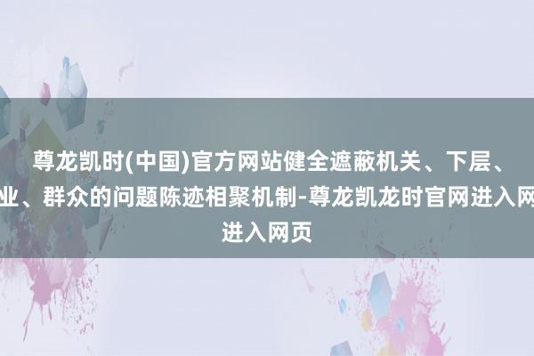 尊龙凯时(中国)官方网站健全遮蔽机关、下层、企业、群众的问题陈迹相聚机制-尊龙凯龙时官网进入网页