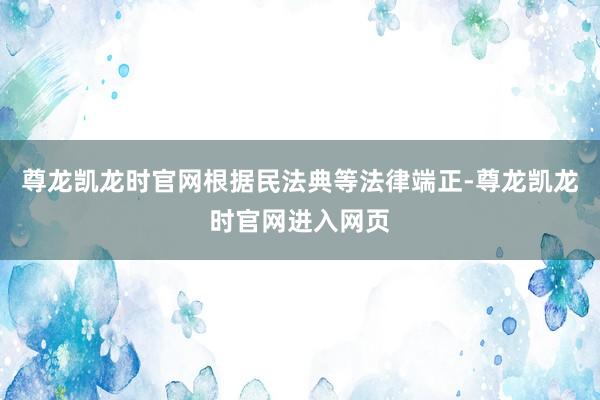 尊龙凯龙时官网根据民法典等法律端正-尊龙凯龙时官网进入网页