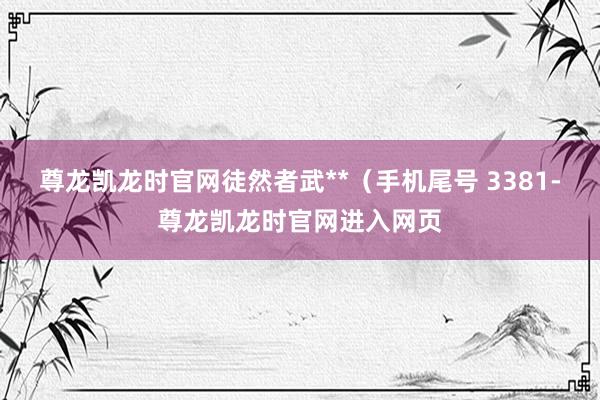 尊龙凯龙时官网徒然者武**(手机尾号 3381-尊龙凯龙时官网进入网页