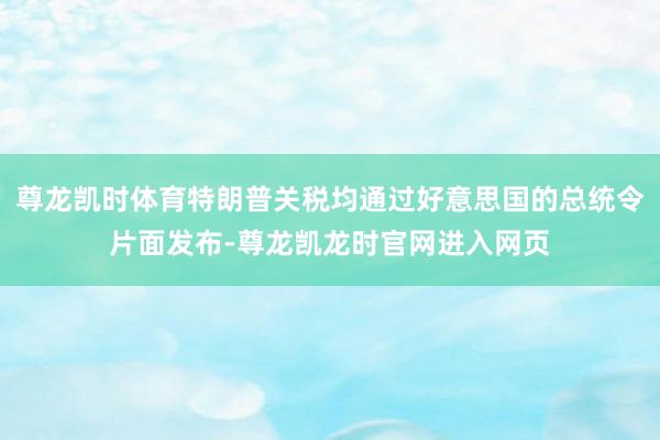 尊龙凯时体育特朗普关税均通过好意思国的总统令片面发布-尊龙凯龙时官网进入网页