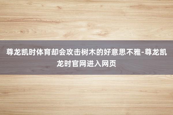 尊龙凯时体育却会攻击树木的好意思不雅-尊龙凯龙时官网进入网页