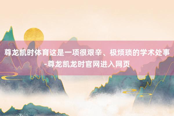 尊龙凯时体育这是一项很艰辛、极烦琐的学术处事-尊龙凯龙时官网进入网页