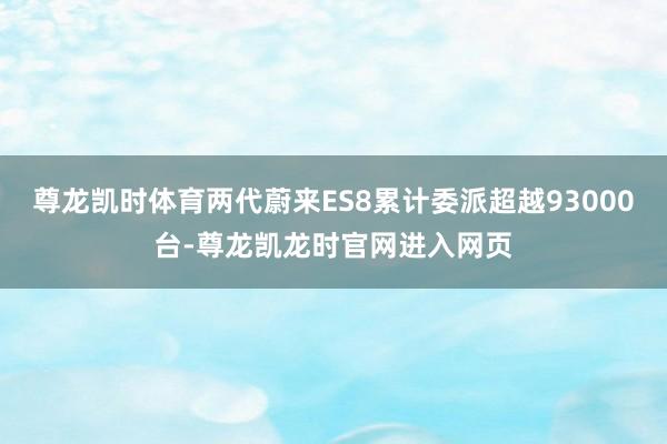 尊龙凯时体育两代蔚来ES8累计委派超越93000台-尊龙凯龙时官网进入网页