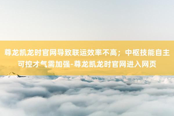 尊龙凯龙时官网导致联运效率不高；中枢技能自主可控才气需加强-尊龙凯龙时官网进入网页