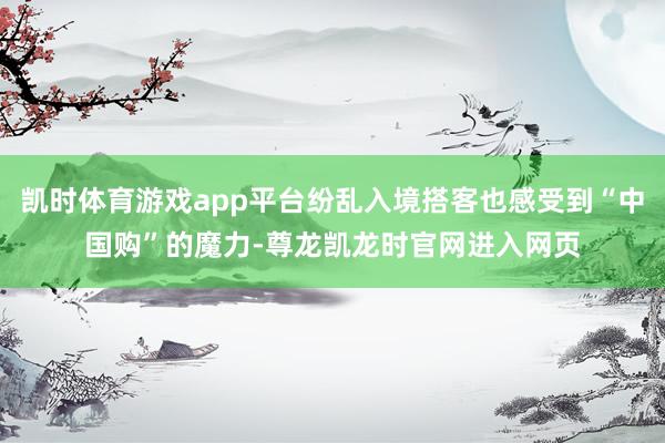 凯时体育游戏app平台纷乱入境搭客也感受到“中国购”的魔力-尊龙凯龙时官网进入网页