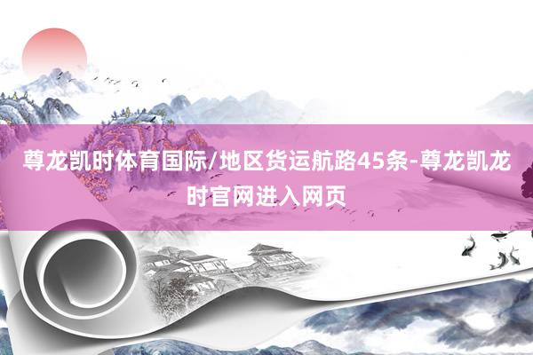 尊龙凯时体育国际/地区货运航路45条-尊龙凯龙时官网进入网页