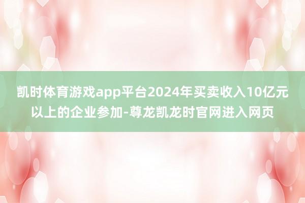 凯时体育游戏app平台2024年买卖收入10亿元以上的企业参加-尊龙凯龙时官网进入网页