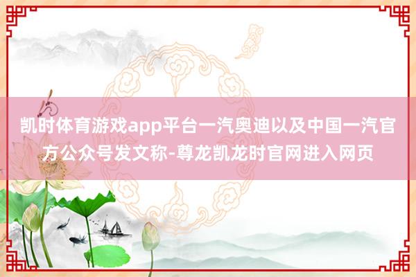 凯时体育游戏app平台一汽奥迪以及中国一汽官方公众号发文称-尊龙凯龙时官网进入网页