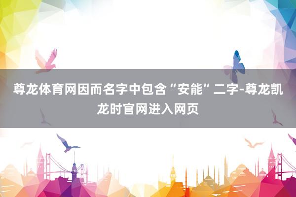 尊龙体育网因而名字中包含“安能”二字-尊龙凯龙时官网进入网页