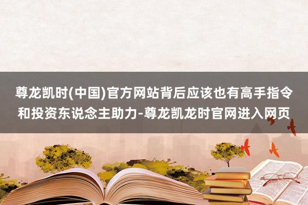 尊龙凯时(中国)官方网站背后应该也有高手指令和投资东说念主助力-尊龙凯龙时官网进入网页