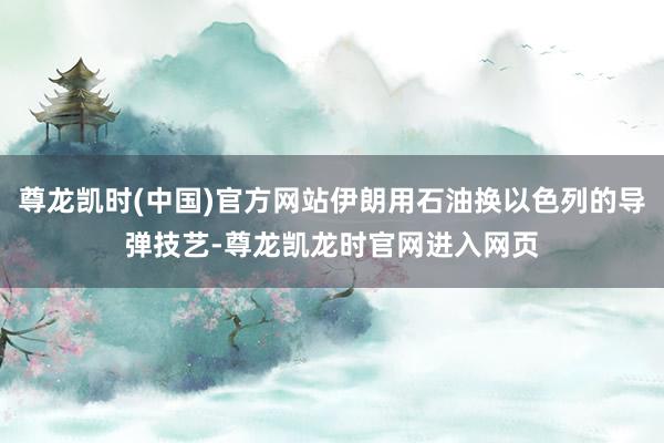 尊龙凯时(中国)官方网站伊朗用石油换以色列的导弹技艺-尊龙凯龙时官网进入网页