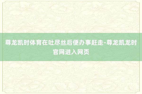尊龙凯时体育在吐尽丝后便办事赶走-尊龙凯龙时官网进入网页