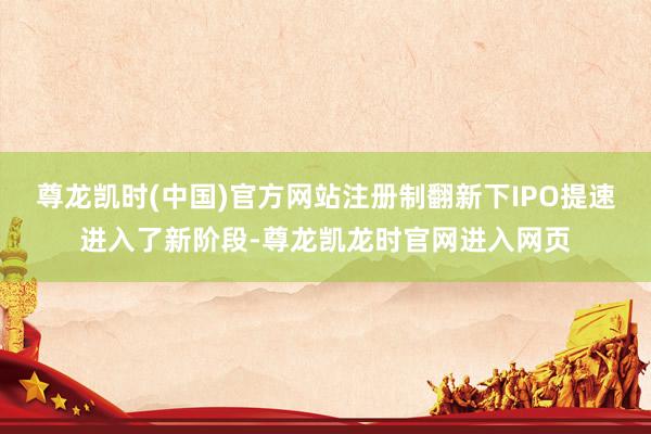 尊龙凯时(中国)官方网站注册制翻新下IPO提速进入了新阶段-尊龙凯龙时官网进入网页