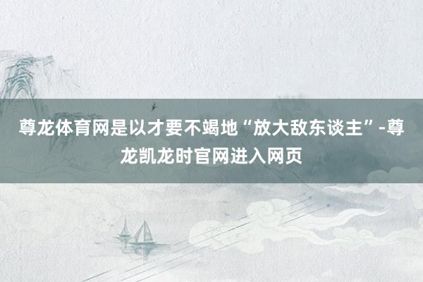 尊龙体育网是以才要不竭地“放大敌东谈主”-尊龙凯龙时官网进入网页