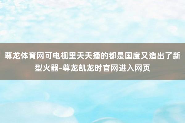 尊龙体育网可电视里天天播的都是国度又造出了新型火器-尊龙凯龙时官网进入网页