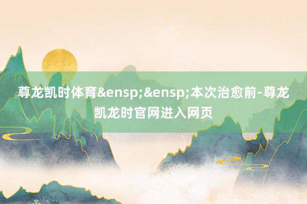 尊龙凯时体育&ensp;&ensp;本次治愈前-尊龙凯龙时官网进入网页