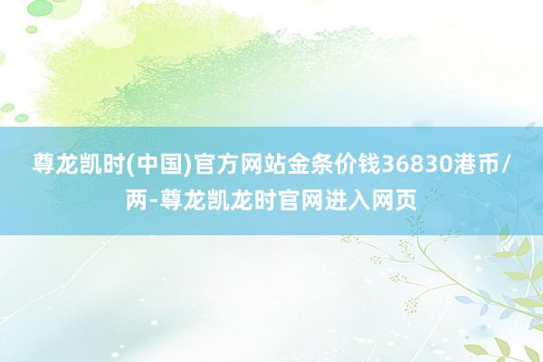 尊龙凯时(中国)官方网站金条价钱36830港币/两-尊龙凯龙时官网进入网页