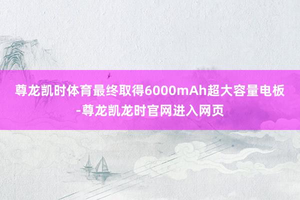 尊龙凯时体育最终取得6000mAh超大容量电板-尊龙凯龙时官网进入网页