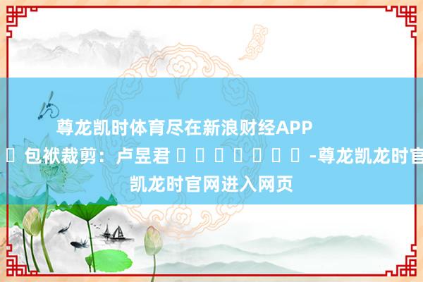 尊龙凯时体育尽在新浪财经APP 包袱裁剪:卢昱君 -尊龙凯龙时官网进入网页