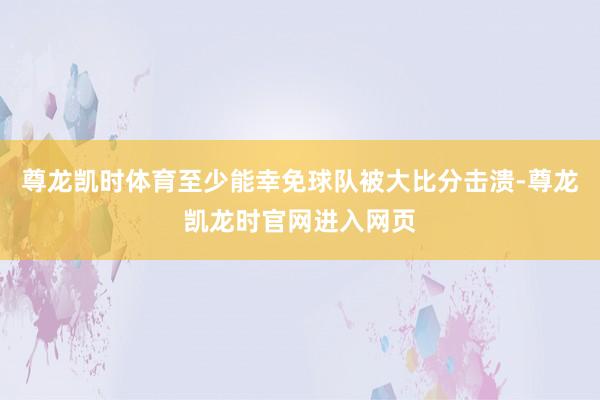 尊龙凯时体育至少能幸免球队被大比分击溃-尊龙凯龙时官网进入网页