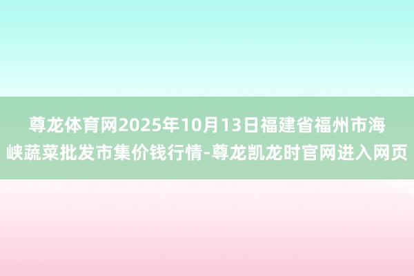 尊龙体育网2025年10月13日福建省福州市海峡蔬菜批发市集价钱行情-尊龙凯龙时官网进入网页