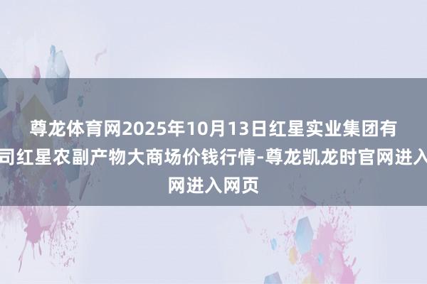 尊龙体育网2025年10月13日红星实业集团有限公司红星农副产物大商场价钱行情-尊龙凯龙时官网进入网页