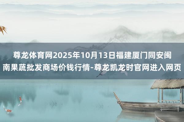 尊龙体育网2025年10月13日福建厦门同安闽南果蔬批发商场价钱行情-尊龙凯龙时官网进入网页