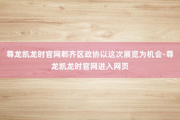 尊龙凯龙时官网郫齐区政协以这次展览为机会-尊龙凯龙时官网进入网页